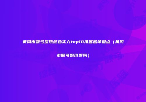 黄冈市颧弓医院综合实力top10排名名单盘点（黄冈市颧弓整形医院）
