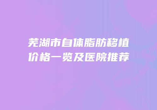 芜湖市自体脂肪移植价格一览及医院推荐