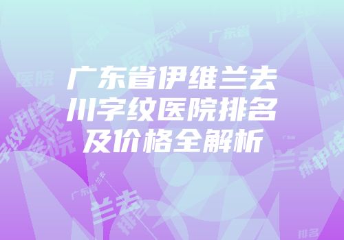 广东省伊维兰去川字纹医院排名及价格全解析