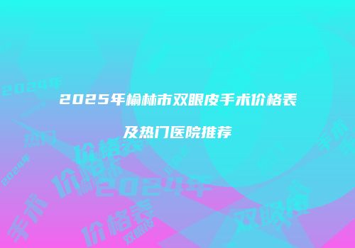 2025年榆林市双眼皮手术价格表及热门医院推荐