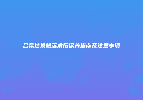 吕梁植发脱落术后保养指南及注意事项