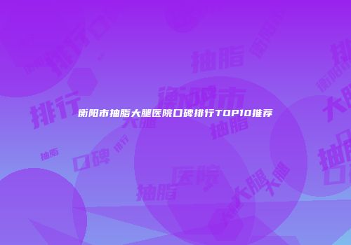 衡阳市抽脂大腿医院口碑排行TOP10推荐