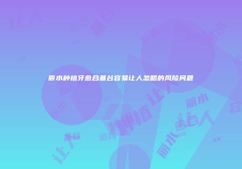 丽水种植牙愈合基台容易让人忽略的风险问题