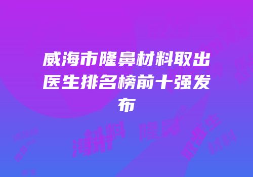 威海市隆鼻材料取出医生排名榜前十强发布