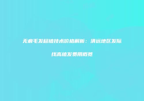 无痕毛发移植技术价格解析：清远地区发际线高植发费用概览
