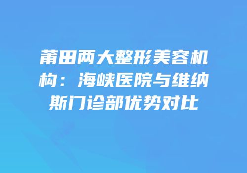 莆田两大整形美容机构：海峡医院与维纳斯门诊部优势对比