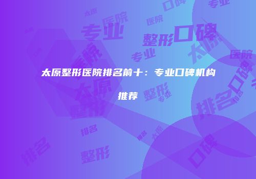 太原整形医院排名前十：专业口碑机构推荐