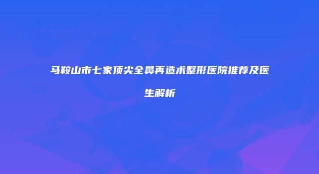 马鞍山市七家顶尖全鼻再造术整形医院推荐及医生解析