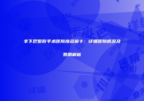 丰下巴整形手术医院排名前十：详细医院概况及费用解析