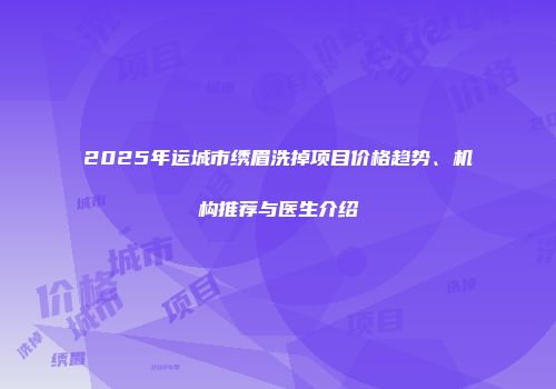 2025年运城市绣眉洗掉项目价格趋势、机构推荐与医生介绍