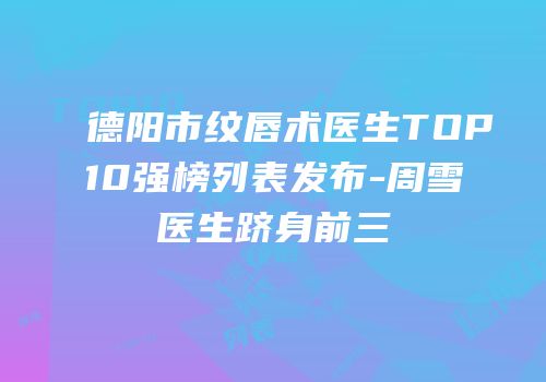 德阳市纹唇术医生TOP10强榜列表发布-周雪医生跻身前三