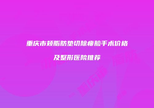 重庆市颊脂肪垫切除瘦脸手术价格及整形医院推荐