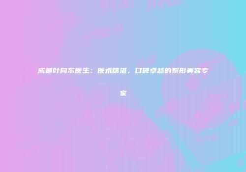 成都叶向东医生：医术精湛，口碑卓越的整形美容专家