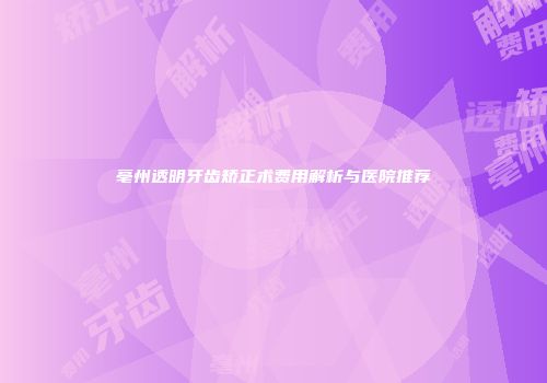 亳州透明牙齿矫正术费用解析与医院推荐