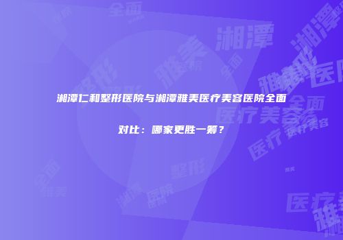 湘潭仁和整形医院与湘潭雅美医疗美容医院全面对比：哪家更胜一筹？