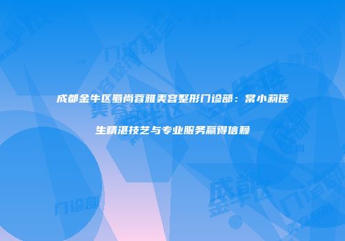 成都金牛区蜀尚蓉雅美容整形门诊部：常小莉医生精湛技艺与专业服务赢得信赖