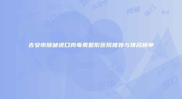吉安市除皱进口肉毒素整形医院推荐与排名榜单