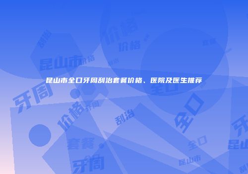 昆山市全口牙周刮治套餐价格、医院及医生推荐