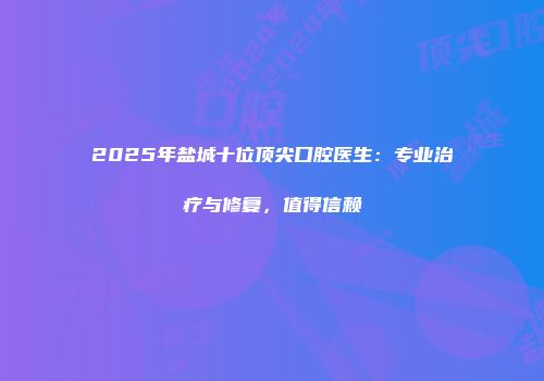 2025年盐城十位顶尖口腔医生：专业治疗与修复，值得信赖