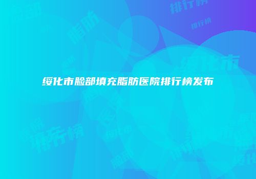 绥化市脸部填充脂肪医院排行榜发布