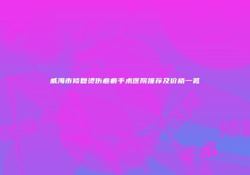 威海市修复烫伤疤痕手术医院推荐及价格一览