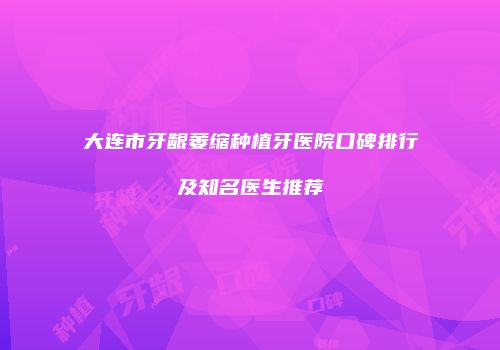 大连市牙龈萎缩种植牙医院口碑排行及知名医生推荐