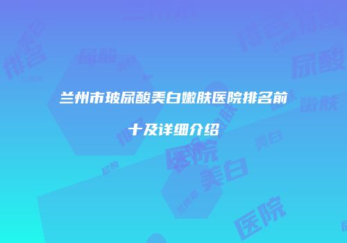 兰州市玻尿酸美白嫩肤医院排名前十及详细介绍