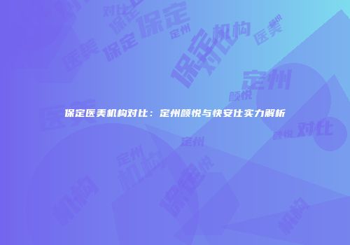 保定医美机构对比：定州颜悦与快安仕实力解析