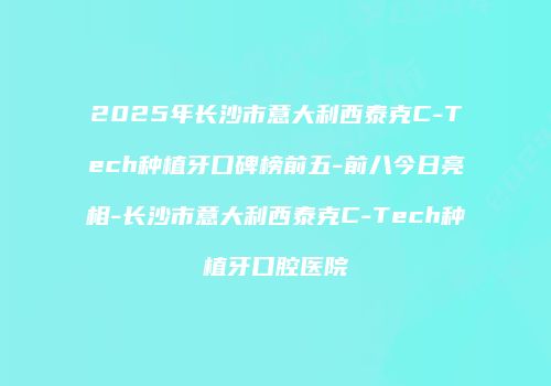 2025年长沙市意大利西泰克C-Tech种植牙口碑榜前五-前八今日亮相-长沙市意大利西泰克C-Tech种植牙口腔医院