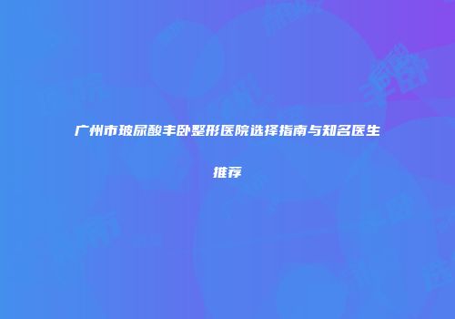 广州市玻尿酸丰卧整形医院选择指南与知名医生推荐