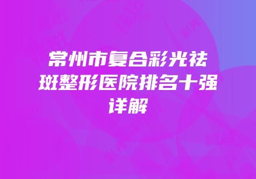 常州市复合彩光祛斑整形医院排名十强详解