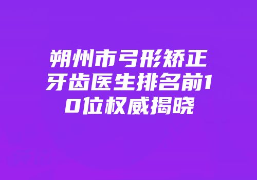朔州市弓形矫正牙齿医生排名前10位权威揭晓