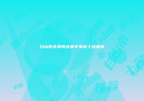 白山市去褐青色痣专家前十名推荐