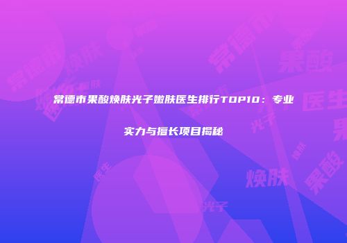 常德市果酸焕肤光子嫩肤医生排行TOP10：专业实力与擅长项目揭秘