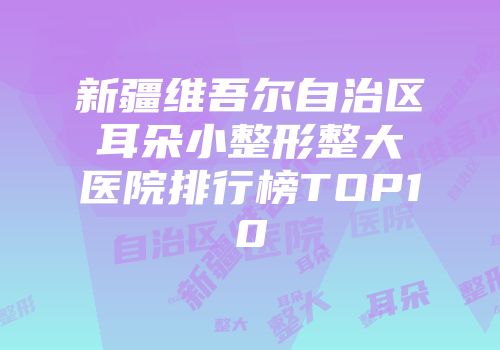 新疆维吾尔自治区耳朵小整形整大医院排行榜TOP10