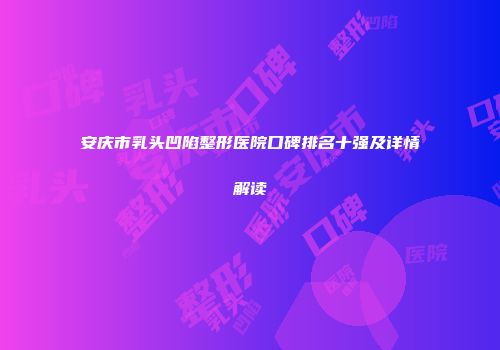 安庆市乳头凹陷整形医院口碑排名十强及详情解读