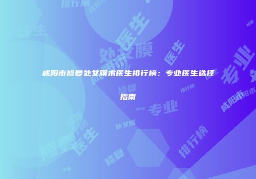 咸阳市修复处女膜术医生排行榜：专业医生选择指南