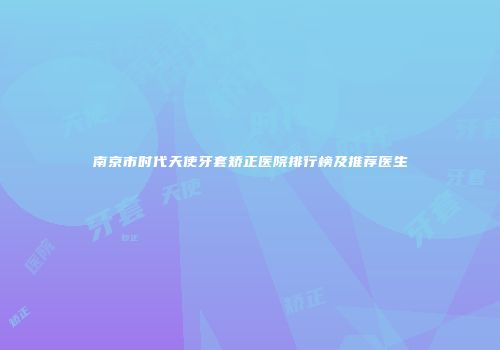 南京市时代天使牙套矫正医院排行榜及推荐医生