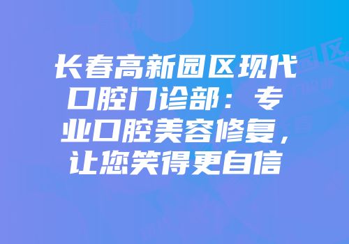 长春高新园区现代口腔门诊部：专业口腔美容修复，让您笑得更自信