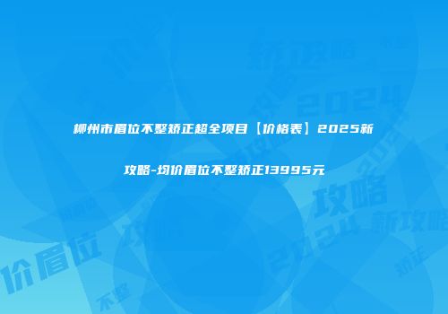 柳州市眉位不整矫正超全项目【价格表】2025新攻略-均价眉位不整矫正13995元
