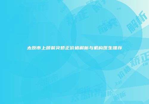 太原市上颌前突矫正价格解析与机构医生推荐
