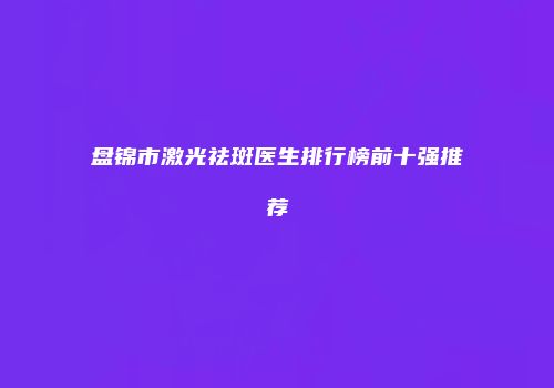 盘锦市激光祛斑医生排行榜前十强推荐