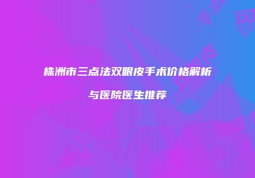 株洲市三点法双眼皮手术价格解析与医院医生推荐