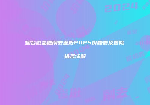 烟台微晶磨削去雀斑2025价格表及医院排名详解