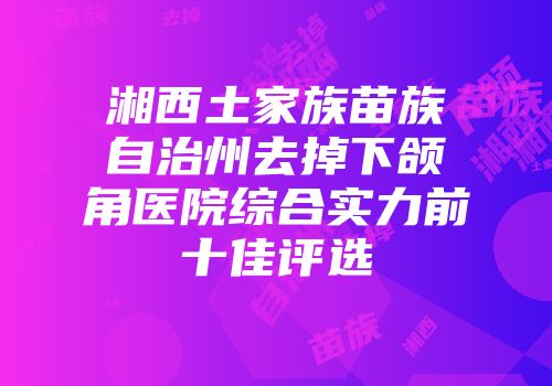 湘西土家族苗族自治州去掉下颌角医院综合实力前十佳评选