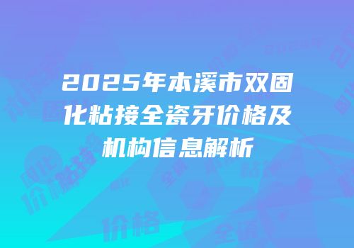 2025年本溪市双固化粘接全瓷牙价格及机构信息解析