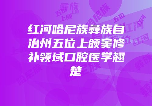红河哈尼族彝族自治州五位上颌窦修补领域口腔医学翘楚