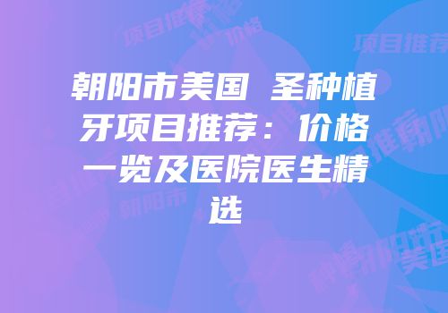 朝阳市美国晧圣种植牙项目推荐：价格一览及医院医生精选