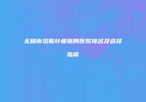 无锡市溶脂针瘦胳膊医院排名及选择指南
