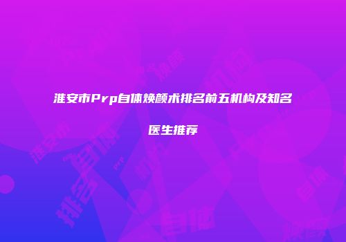 淮安市Prp自体焕颜术排名前五机构及知名医生推荐